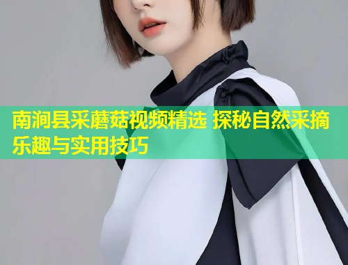 南涧县采蘑菇视频精选 探秘自然采摘乐趣与实用技巧  第1张