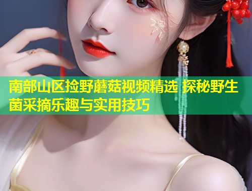 南部山区捡野蘑菇视频精选 探秘野生菌采摘乐趣与实用技巧  第1张