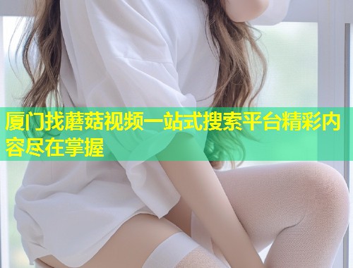 厦门找蘑菇视频一站式搜索平台精彩内容尽在掌握  第2张