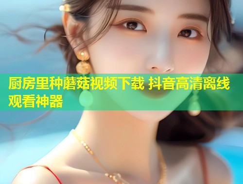 厨房里种蘑菇视频下载 抖音高清离线观看神器  第1张