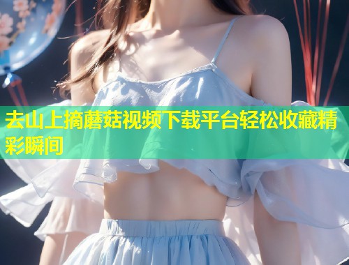 去山上摘蘑菇视频下载平台轻松收藏精彩瞬间  第1张