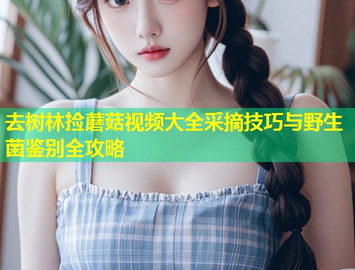 去树林捡蘑菇视频大全采摘技巧与野生菌鉴别全攻略  第1张