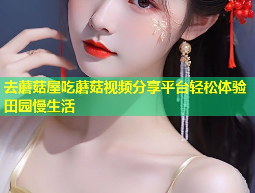 去蘑菇屋吃蘑菇视频分享平台轻松体验田园慢生活  第1张