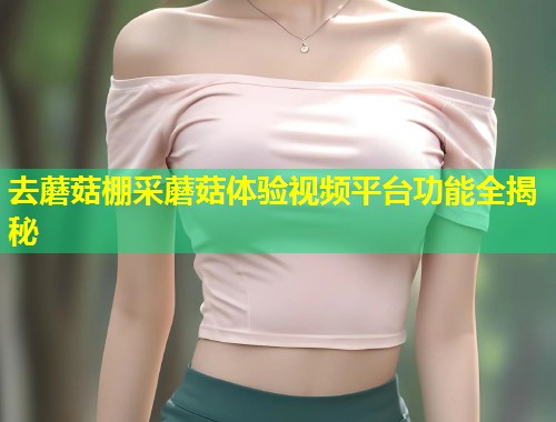 去蘑菇棚采蘑菇体验视频平台功能全揭秘  第1张