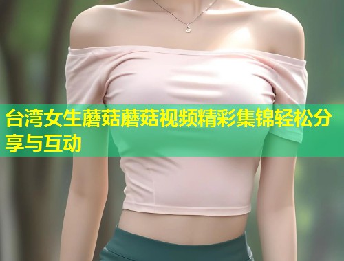 台湾女生蘑菇蘑菇视频精彩集锦轻松分享与互动  第2张