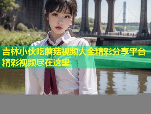 吉林小伙吃蘑菇视频大全精彩分享平台精彩视频尽在这里  第2张