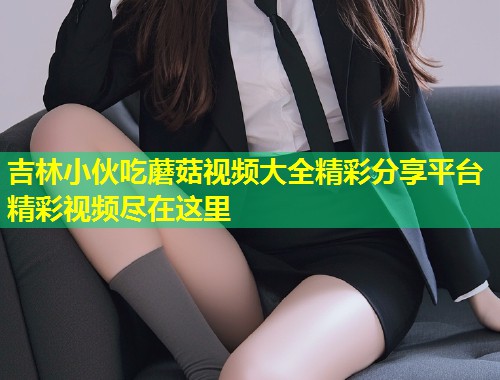 吉林小伙吃蘑菇视频大全精彩分享平台精彩视频尽在这里  第1张