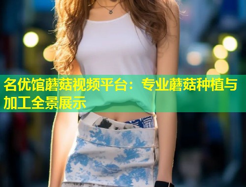 名优馆蘑菇视频平台：专业蘑菇种植与加工全景展示  第2张