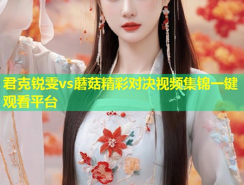 君克锐雯vs蘑菇精彩对决视频集锦一键观看平台  第1张