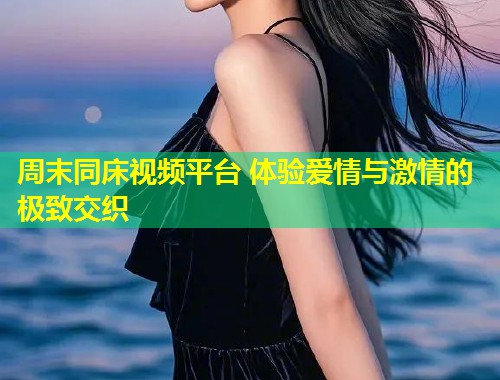 周末同床视频平台 体验爱情与激情的极致交织  第1张