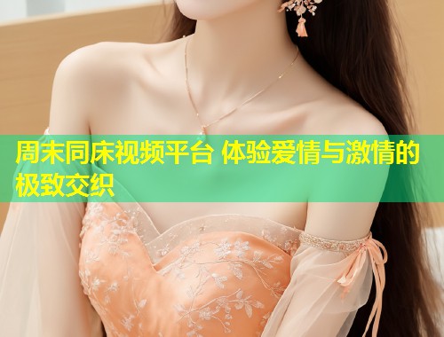 周末同床视频平台 体验爱情与激情的极致交织  第2张