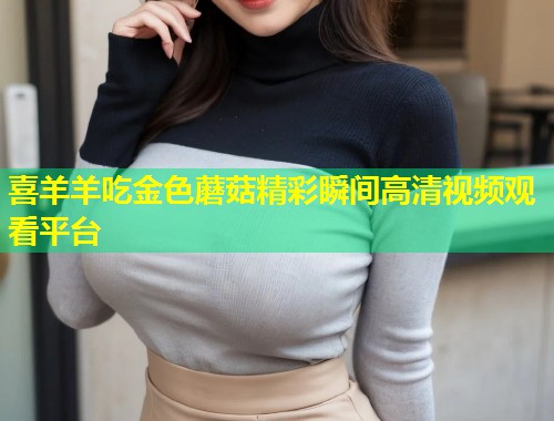 喜羊羊吃金色蘑菇精彩瞬间高清视频观看平台  第1张