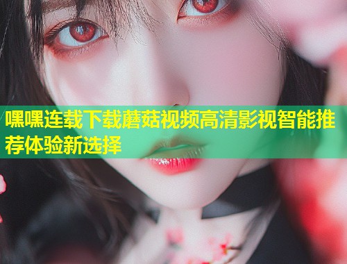 嘿嘿连载下载蘑菇视频高清影视智能推荐体验新选择  第1张