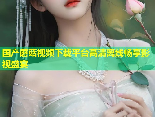 国产蘑菇视频下载平台高清离线畅享影视盛宴  第1张