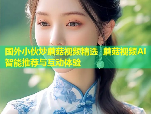 国外小伙炒蘑菇视频精选 蘑菇视频AI智能推荐与互动体验  第1张