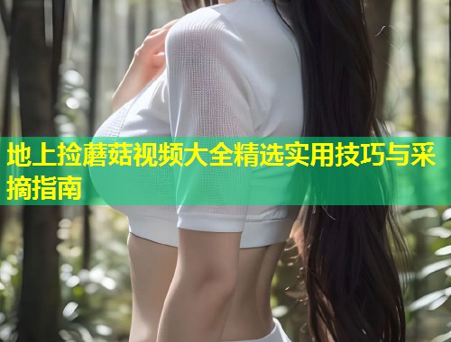 地上捡蘑菇视频大全精选实用技巧与采摘指南  第1张