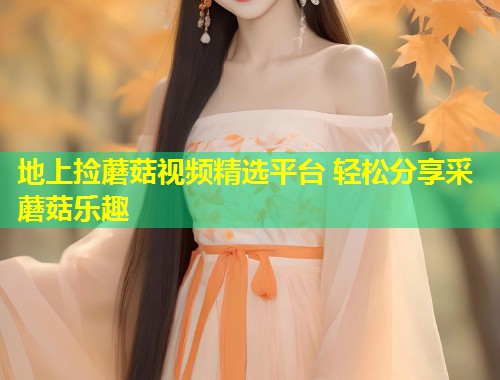 地上捡蘑菇视频精选平台 轻松分享采蘑菇乐趣  第1张