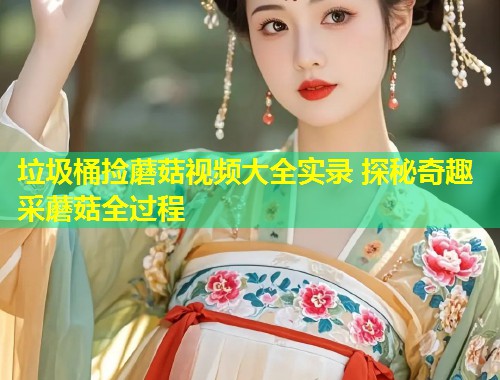 垃圾桶捡蘑菇视频大全实录 探秘奇趣采蘑菇全过程  第1张