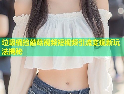 垃圾桶捡蘑菇视频短视频引流变现新玩法揭秘  第1张